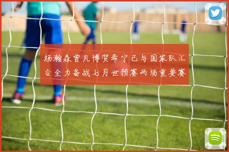 杨瀚森曾凡博贺希宁已与国家队汇合全力备战七月世预赛两场重要赛事