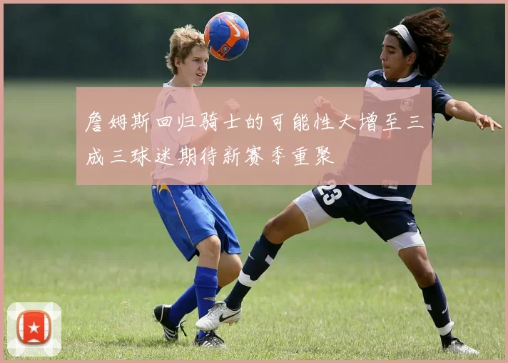 詹姆斯回归骑士的可能性大增至三成三球迷期待新赛季重聚