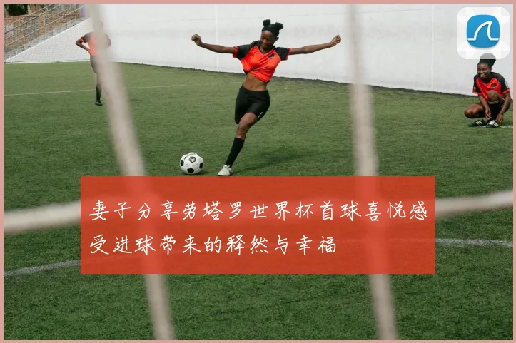 妻子分享劳塔罗世界杯首球喜悦感受进球带来的释然与幸福