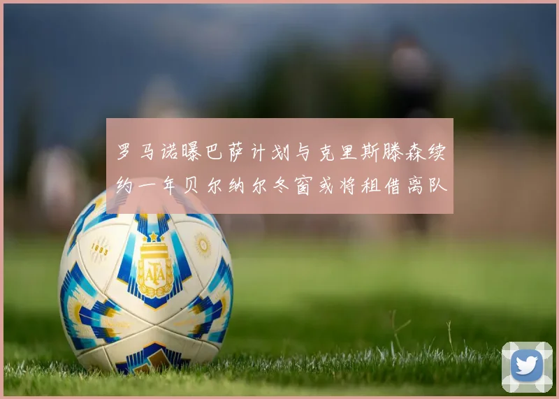 罗马诺曝巴萨计划与克里斯滕森续约一年贝尔纳尔冬窗或将租借离队