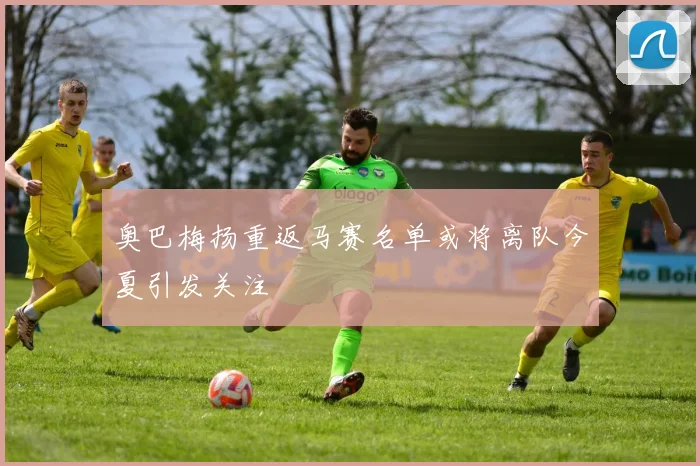 奥巴梅扬重返马赛名单或将离队今夏引发关注