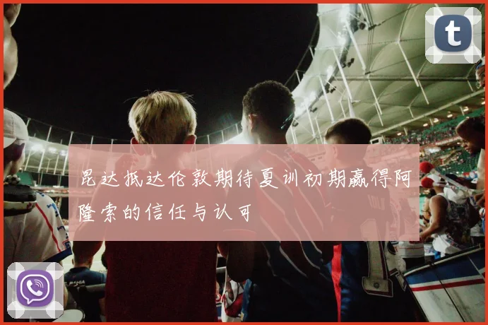 昆达抵达伦敦期待夏训初期赢得阿隆索的信任与认可