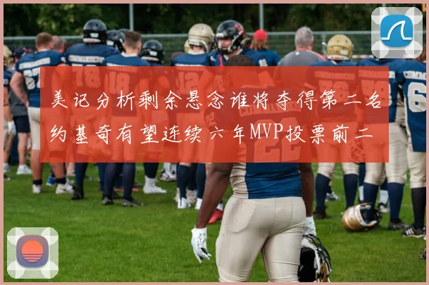 美记分析剩余悬念谁将夺得第二名约基奇有望连续六年MVP投票前二