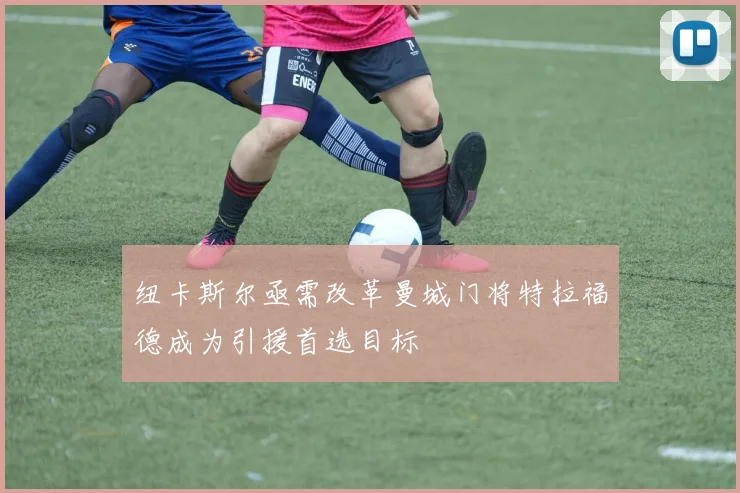 纽卡斯尔亟需改革曼城门将特拉福德成为引援首选目标