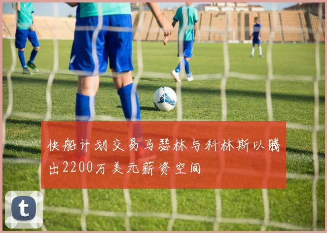 快船计划交易马瑟林与科林斯以腾出2200万美元薪资空间