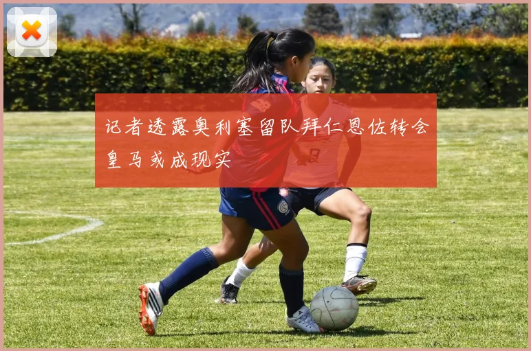 记者透露奥利塞留队拜仁恩佐转会皇马或成现实