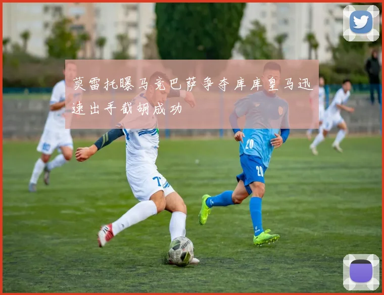 莫雷托曝马竞巴萨争夺库库皇马迅速出手截胡成功