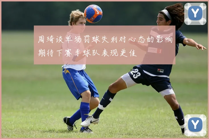 周琦谈单场罚球失利对心态的影响期待下赛季球队表现更佳