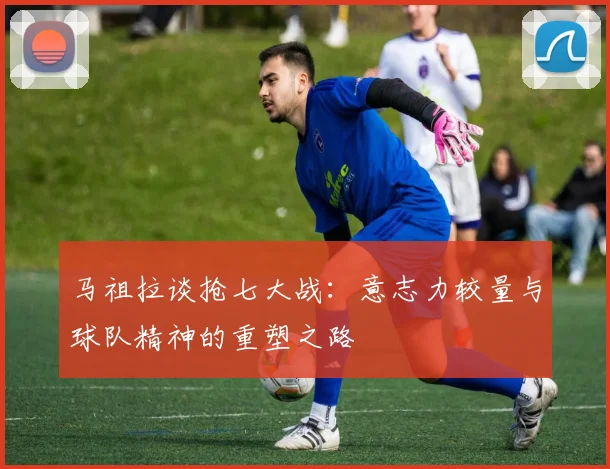 马祖拉谈抢七大战：意志力较量与球队精神的重塑之路