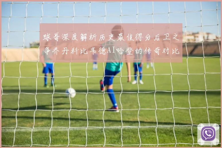 球哥深度解析历史最佳得分后卫之争乔丹科比韦德AI哈登的传奇对比