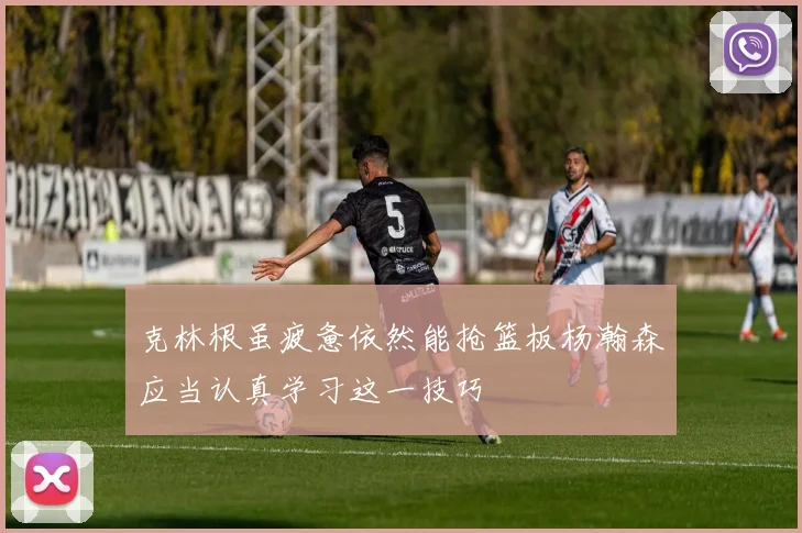 克林根虽疲惫依然能抢篮板杨瀚森应当认真学习这一技巧