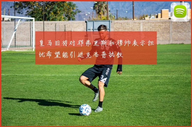 皇马旧将对邓弗里斯和穆帅表示担忧希望能引进克洛普执教